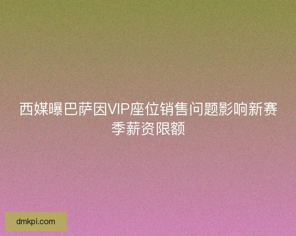 西媒曝巴萨因VIP座位销售问题影响新赛季薪资限额