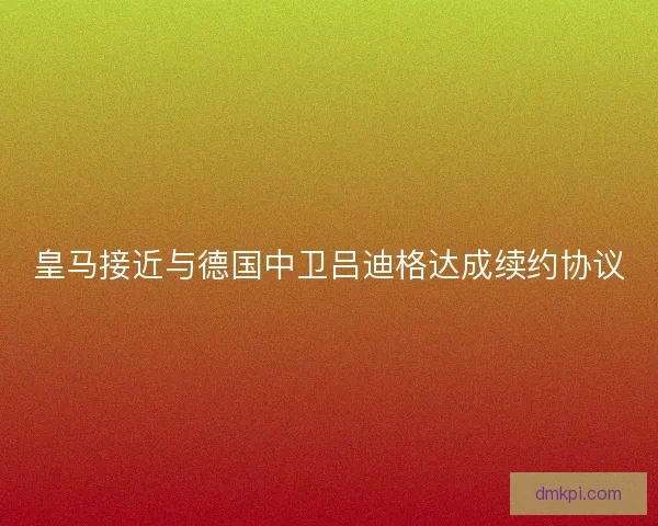 皇马接近与德国中卫吕迪格达成续约协议