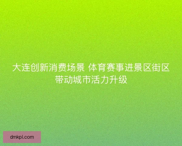 大连创新消费场景 体育赛事进景区街区带动城市活力升级 大连创新消费场景 体育赛事进景区街区带动城市活力升级