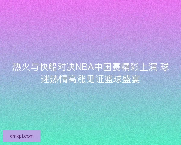 热火与快船对决NBA中国赛精彩上演 球迷热情高涨见证篮球盛宴