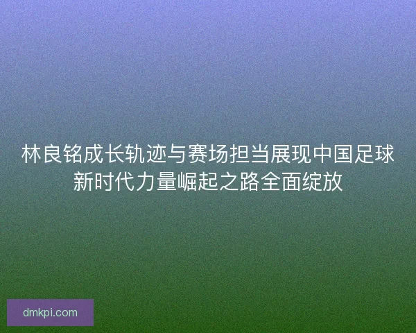 林良铭成长轨迹与赛场担当展现中国足球新时代力量崛起之路全面绽放
