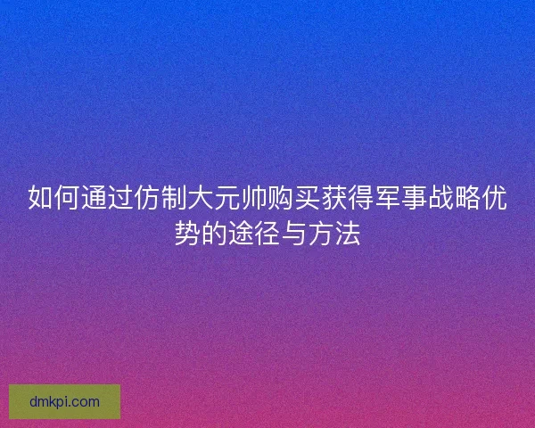 如何通过仿制大元帅购买获得军事战略优势的途径与方法