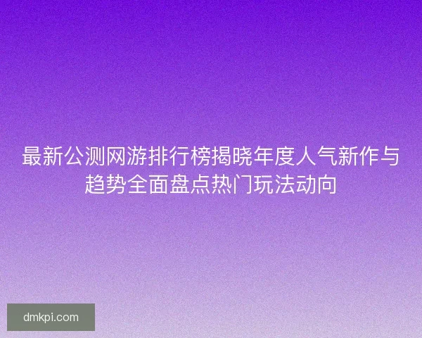 最新公测网游排行榜揭晓年度人气新作与趋势全面盘点热门玩法动向