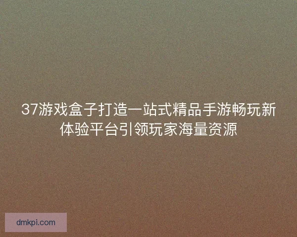37游戏盒子打造一站式精品手游畅玩新体验平台引领玩家海量资源