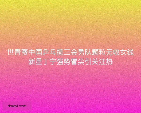 世青赛中国乒乓揽三金男队颗粒无收女线新星丁宁强势冒尖引关注热