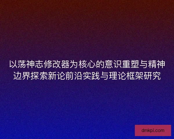 以荡神志修改器为核心的意识重塑与精神边界探索新论前沿实践与理论框架研究 以荡神志修改器为核心的意识重塑与精神边界探索新论前沿实践与理论框架研究