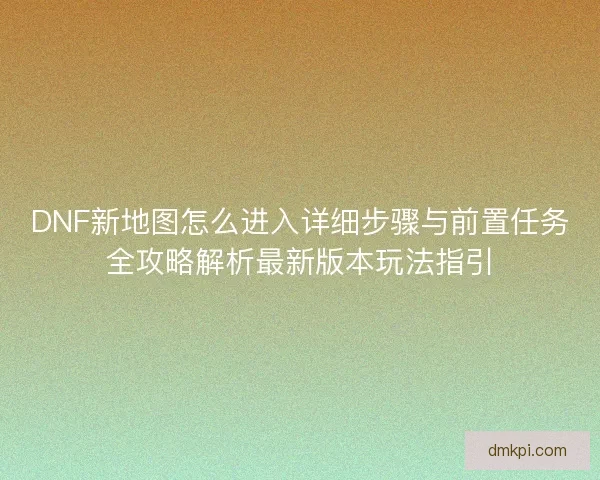 DNF新地图怎么进入详细步骤与前置任务全攻略解析最新版本玩法指引