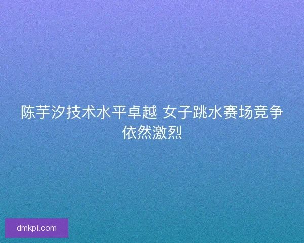 陈芋汐技术水平卓越 女子跳水赛场竞争依然激烈