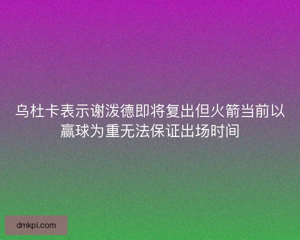 乌杜卡表示谢泼德即将复出但火箭当前以赢球为重无法保证出场时间 乌杜卡表示谢泼德即将复出但火箭当前以赢球为重无法保证出场时间