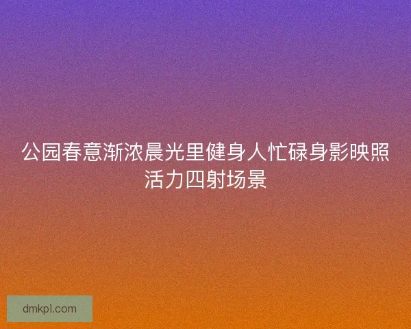 公园春意渐浓晨光里健身人忙碌身影映照活力四射场景