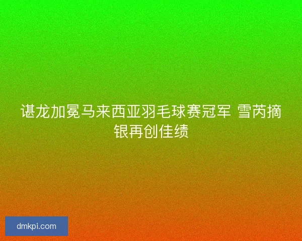 谌龙加冕马来西亚羽毛球赛冠军 雪芮摘银再创佳绩