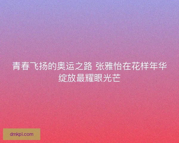 青春飞扬的奥运之路 张雅怡在花样年华绽放最耀眼光芒 青春飞扬的奥运之路 张雅怡在花样年华绽放最耀眼光芒