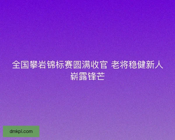 全国攀岩锦标赛圆满收官 老将稳健新人崭露锋芒