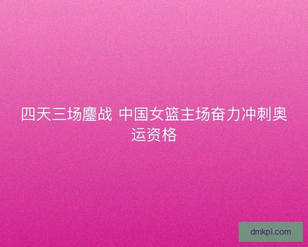四天三场鏖战 中国女篮主场奋力冲刺奥运资格