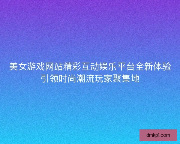 美女游戏网站精彩互动娱乐平台全新体验引领时尚潮流玩家聚集地