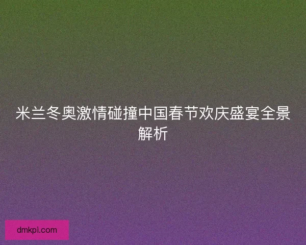 米兰冬奥激情碰撞中国春节欢庆盛宴全景解析