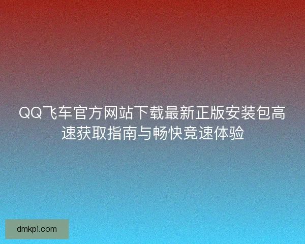 QQ飞车官方网站下载最新正版安装包高速获取指南与畅快竞速体验