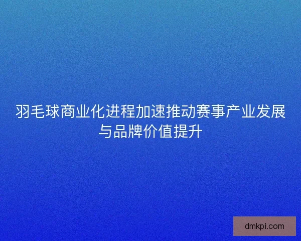 羽毛球商业化进程加速推动赛事产业发展与品牌价值提升