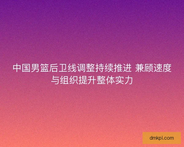 中国男篮后卫线调整持续推进 兼顾速度与组织提升整体实力