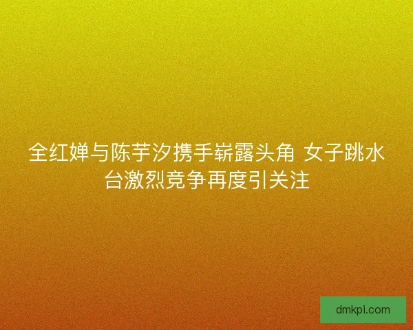 全红婵与陈芋汐携手崭露头角 女子跳水台激烈竞争再度引关注 全红婵与陈芋汐携手崭露头角 女子跳水台激烈竞争再度引关注