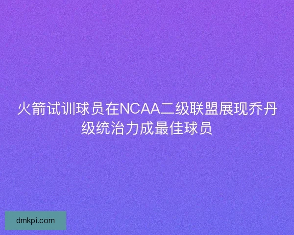 火箭试训球员在NCAA二级联盟展现乔丹级统治力成最佳球员