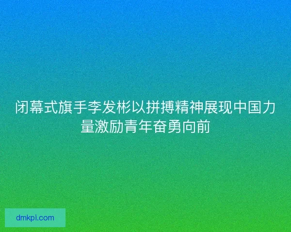 闭幕式旗手李发彬以拼搏精神展现中国力量激励青年奋勇向前