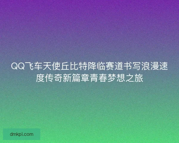 QQ飞车天使丘比特降临赛道书写浪漫速度传奇新篇章青春梦想之旅