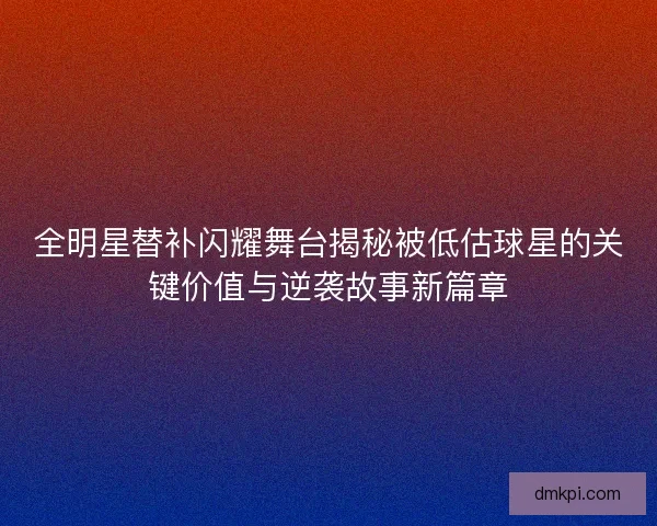 全明星替补闪耀舞台揭秘被低估球星的关键价值与逆袭故事新篇章