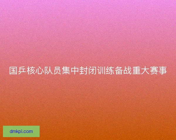国乒核心队员集中封闭训练备战重大赛事