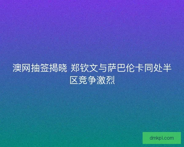 澳网抽签揭晓 郑钦文与萨巴伦卡同处半区竞争激烈