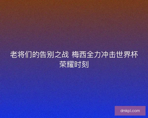 老将们的告别之战 梅西全力冲击世界杯荣耀时刻