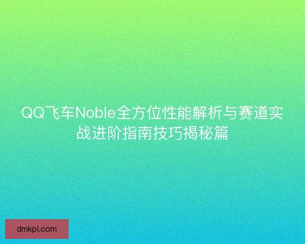 QQ飞车Noble全方位性能解析与赛道实战进阶指南技巧揭秘篇