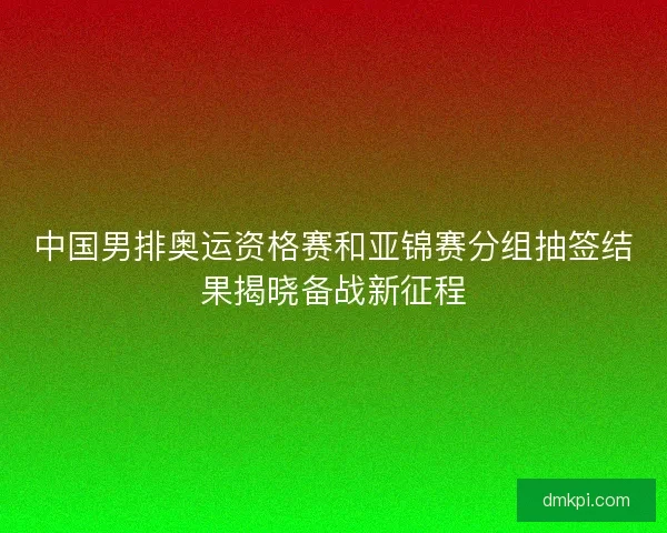 中国男排奥运资格赛和亚锦赛分组抽签结果揭晓备战新征程 中国男排奥运资格赛和亚锦赛分组抽签结果揭晓备战新征程