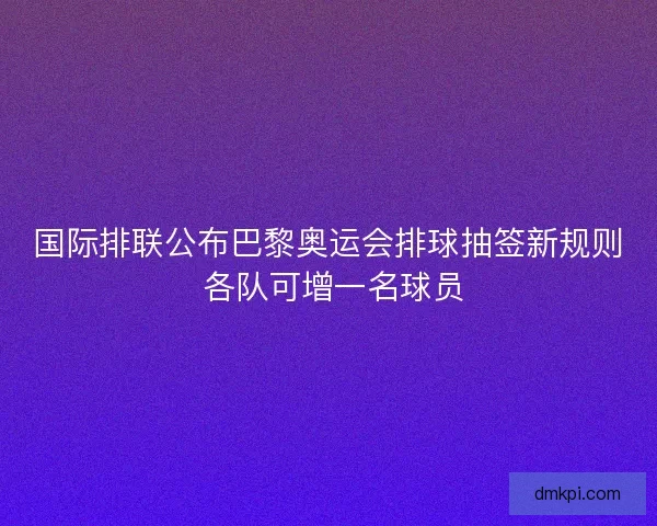 国际排联公布巴黎奥运会排球抽签新规则 各队可增一名球员 国际排联公布巴黎奥运会排球抽签新规则 各队可增一名球员