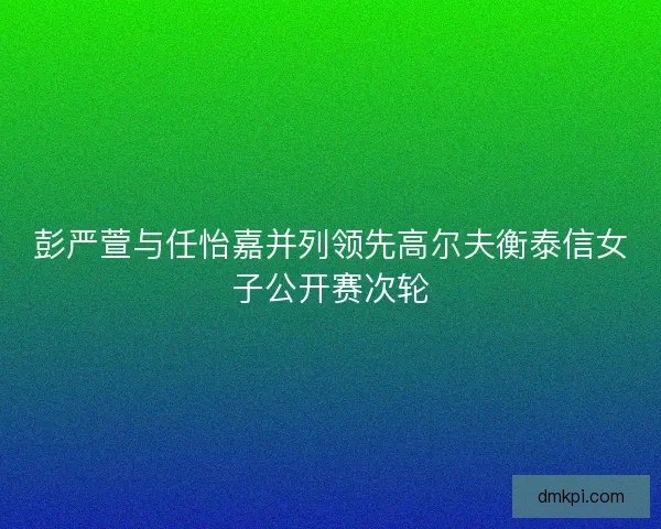 彭严萱与任怡嘉并列领先高尔夫衡泰信女子公开赛次轮 彭严萱与任怡嘉并列领先高尔夫衡泰信女子公开赛次轮