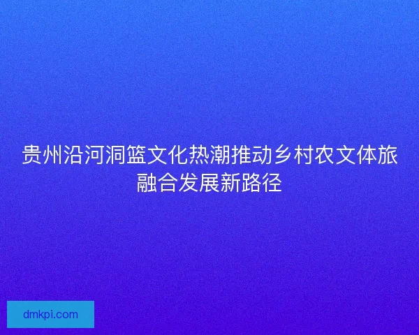 贵州沿河洞篮文化热潮推动乡村农文体旅融合发展新路径 贵州沿河洞篮文化热潮推动乡村农文体旅融合发展新路径