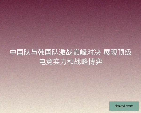 中国队与韩国队激战巅峰对决 展现顶级电竞实力和战略博弈